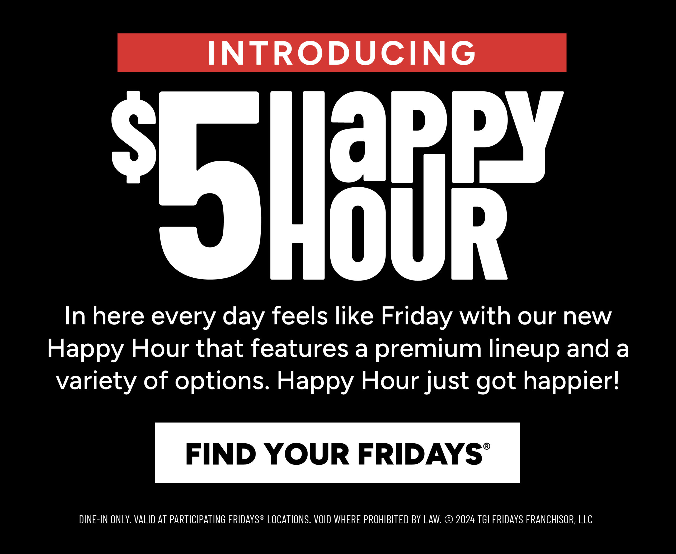 Happy Hour Deals Promotions Introducing $5 Happy Hour. In here, every day feels like Friday with our new Happy Hour that features a premium lineup and a variety of options. Happy Hour just got happier! Find your Fridays. Dine-in only. Valid at participating locations. Void where prohibited by law.